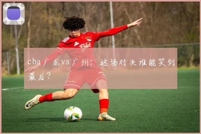 cba广东vs广州：这场对决谁能笑到最后？
