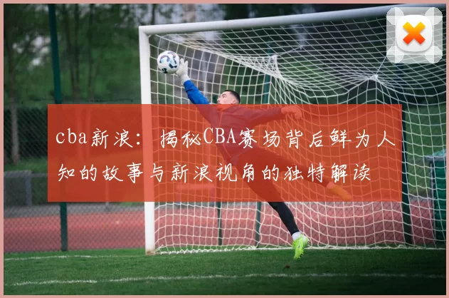 cba新浪：揭秘CBA赛场背后鲜为人知的故事与新浪视角的独特解读