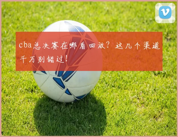 cba总决赛在哪看回放？这几个渠道千万别错过！