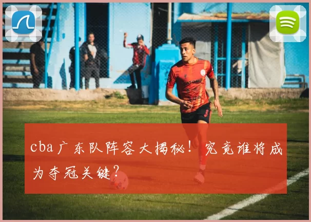 cba广东队阵容大揭秘！究竟谁将成为夺冠关键？